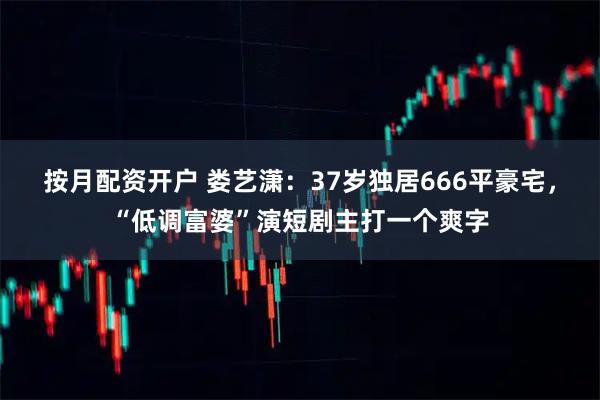 按月配资开户 娄艺潇：37岁独居666平豪宅，“低调富婆”演短剧主打一个爽字