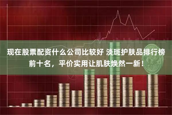 现在股票配资什么公司比较好 淡斑护肤品排行榜前十名，平价实用让肌肤焕然一新！