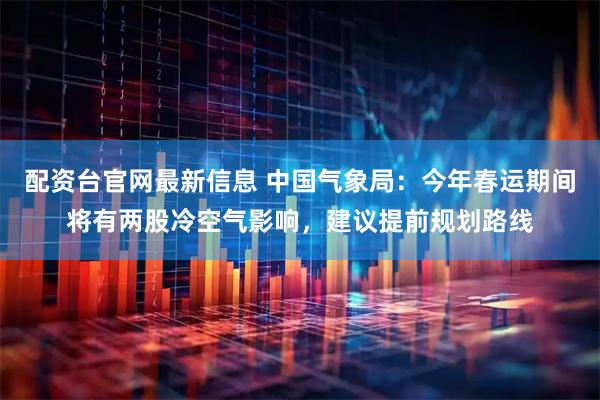 配资台官网最新信息 中国气象局：今年春运期间将有两股冷空气影响，建议提前规划路线