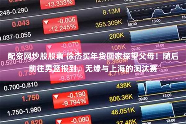 配资网炒股股票 徐杰买年货回家探望父母！随后前往男篮报到，无缘与上海的淘汰赛