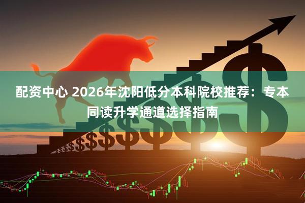 配资中心 2026年沈阳低分本科院校推荐：专本同读升学通道选择指南