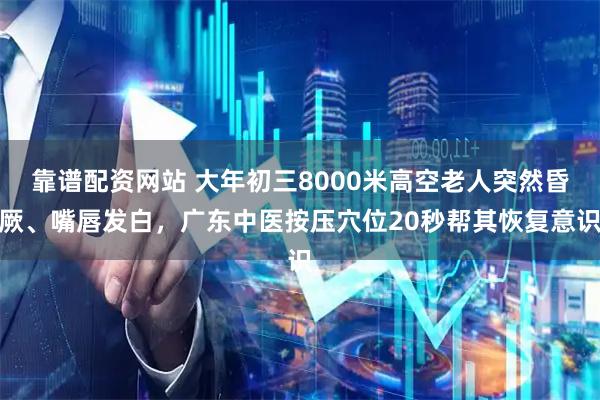 靠谱配资网站 大年初三8000米高空老人突然昏厥、嘴唇发白，广东中医按压穴位20秒帮其恢复意识