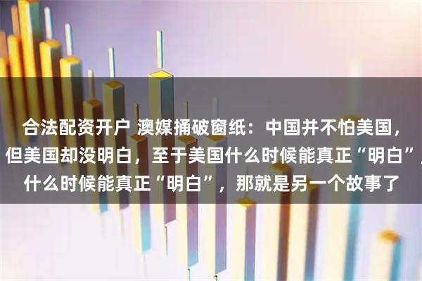 合法配资开户 澳媒捅破窗纸：中国并不怕美国，中国人也不怕美国人，但美国却没明白，至于美国什么时候能真正“明白”，那就是另一个故事了