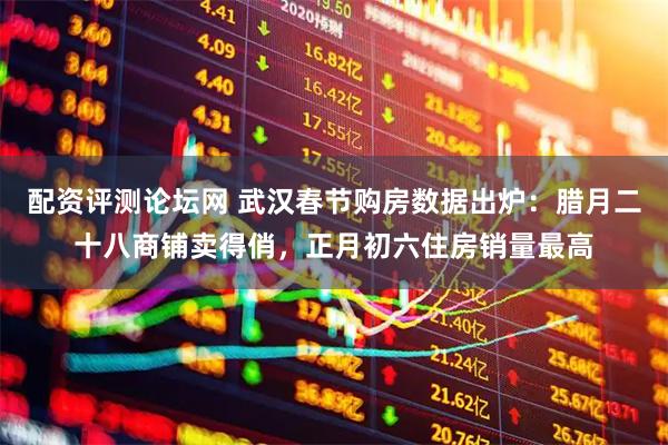 配资评测论坛网 武汉春节购房数据出炉：腊月二十八商铺卖得俏，正月初六住房销量最高