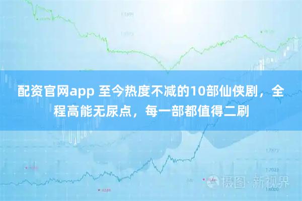 配资官网app 至今热度不减的10部仙侠剧，全程高能无尿点，每一部都值得二刷