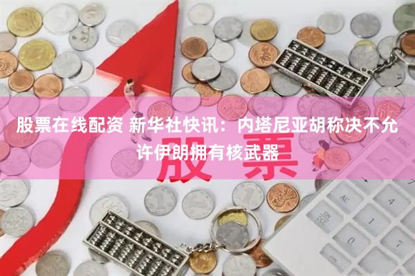 股票在线配资 新华社快讯：内塔尼亚胡称决不允许伊朗拥有核武器