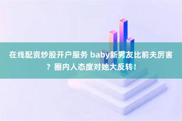 在线配资炒股开户服务 baby新男友比前夫厉害？圈内人态度对她大反转！